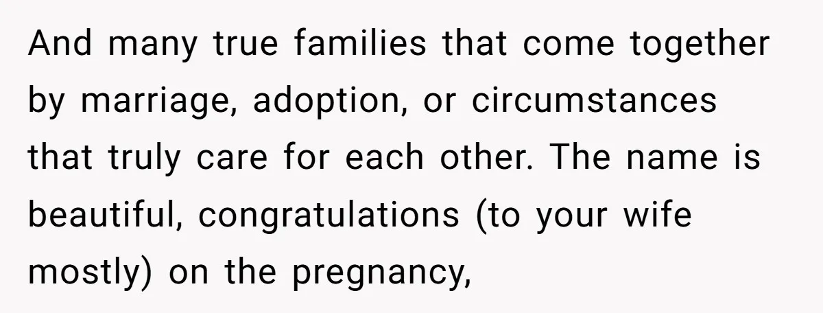 And many true families that come together by marriage, adoption, or circumstances that truly care for each other. The name is beautiful, congratulations (to your wife mostly) on the pregnancy,