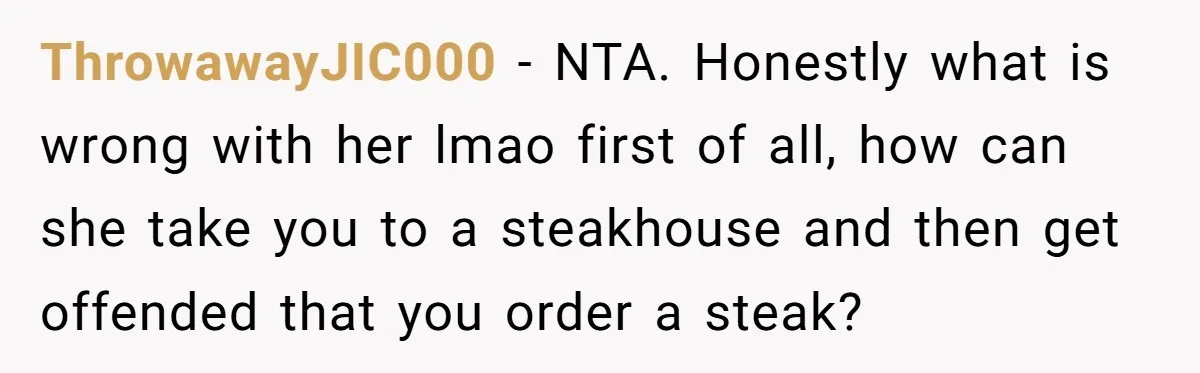 ThrowawayJIC000 − NTA. Honestly what is wrong with her lmao first of all, how can she take you to a steakhouse and then get offended that you order a steak?