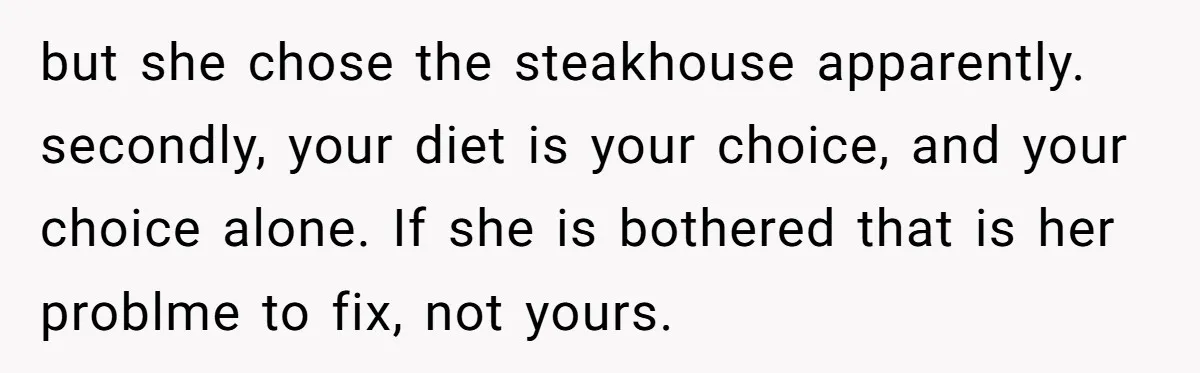 but she chose the steakhouse apparently. secondly, your diet is your choice, and your choice alone. If she is bothered that is her problme to fix, not yours.