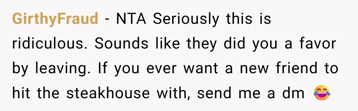 GirthyFraud − NTA Seriously this is ridiculous. Sounds like they did you a favor by leaving. If you ever want a new friend to hit the steakhouse with, send me...