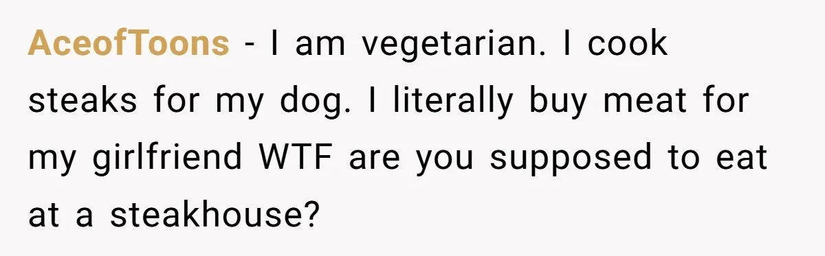 AceofToons − I am vegetarian. I cook steaks for my dog. I literally buy meat for my girlfriend WTF are you supposed to eat at a steakhouse?
