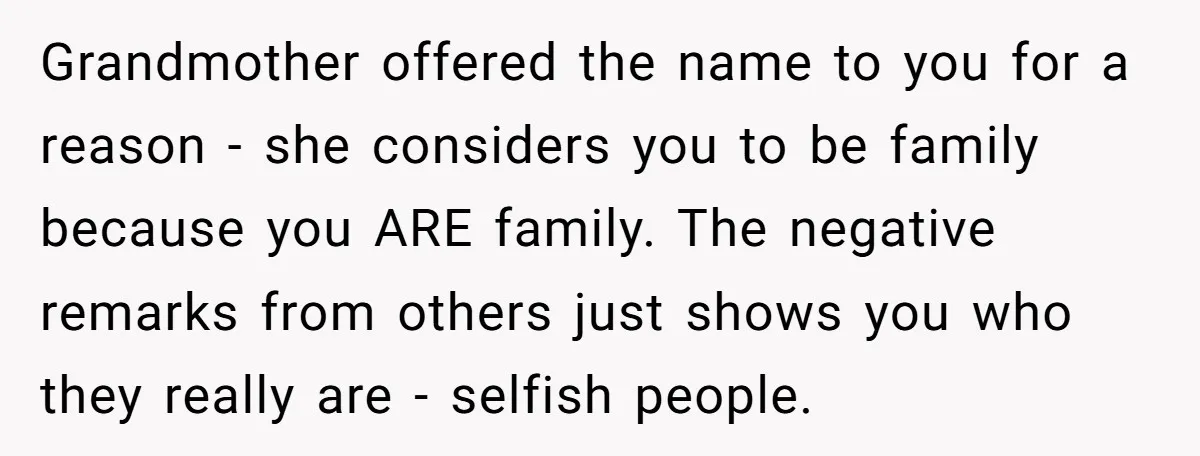 Grandmother offered the name to you for a reason - she considers you to be family because you ARE family. The negative remarks from others just shows you who they...