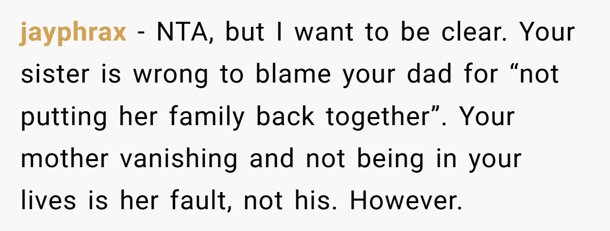 jayphrax − NTA, but I want to be clear. Your sister is wrong to blame your dad for “not putting her family back together”. Your mother vanishing and not being...