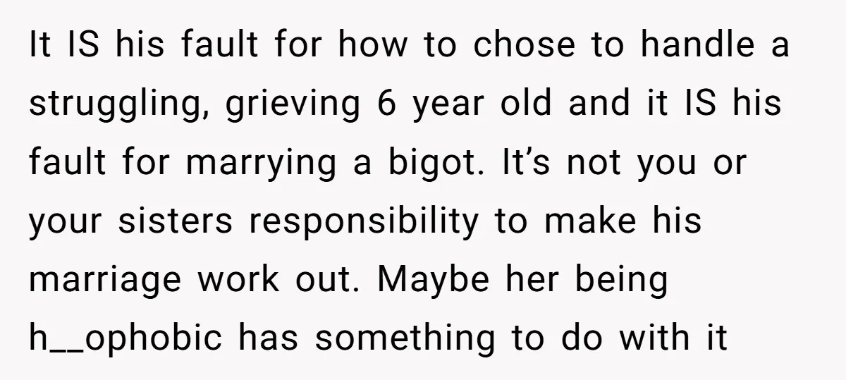 It IS his fault for how to chose to handle a struggling, grieving 6 year old and it IS his fault for marrying a bigot. It’s not you or your...