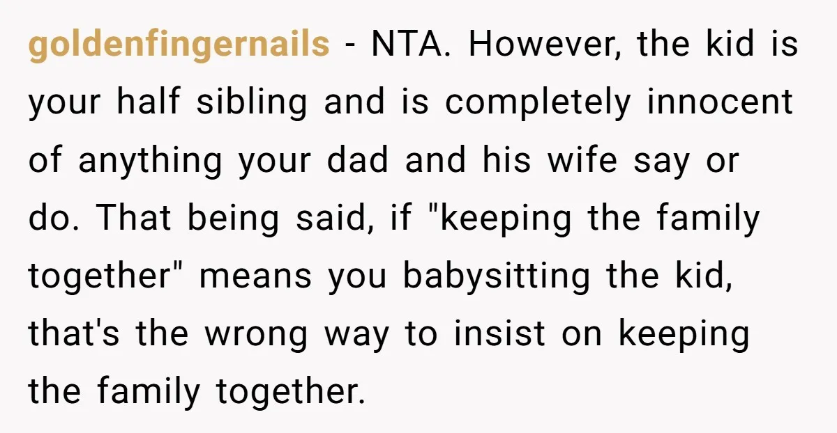 goldenfingernails − NTA. However, the kid is your half sibling and is completely innocent of anything your dad and his wife say or do. That being said, if "keeping the...