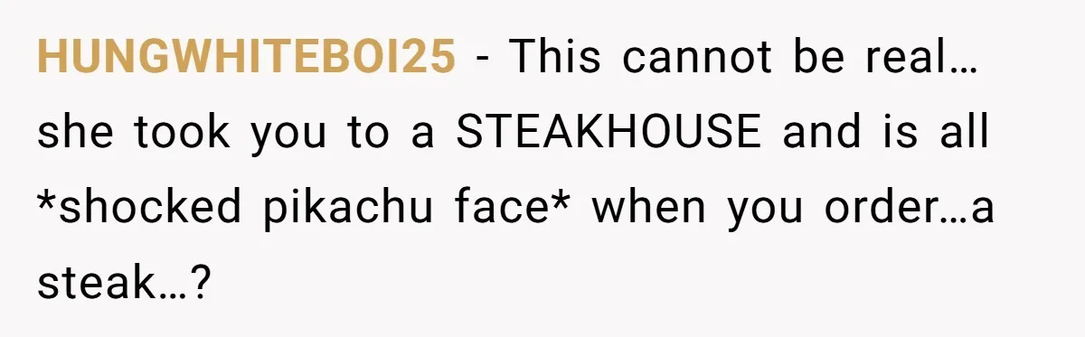 HUNGWHITEBOI25 − This cannot be real… she took you to a STEAKHOUSE and is all *shocked pikachu face* when you order…a steak…?