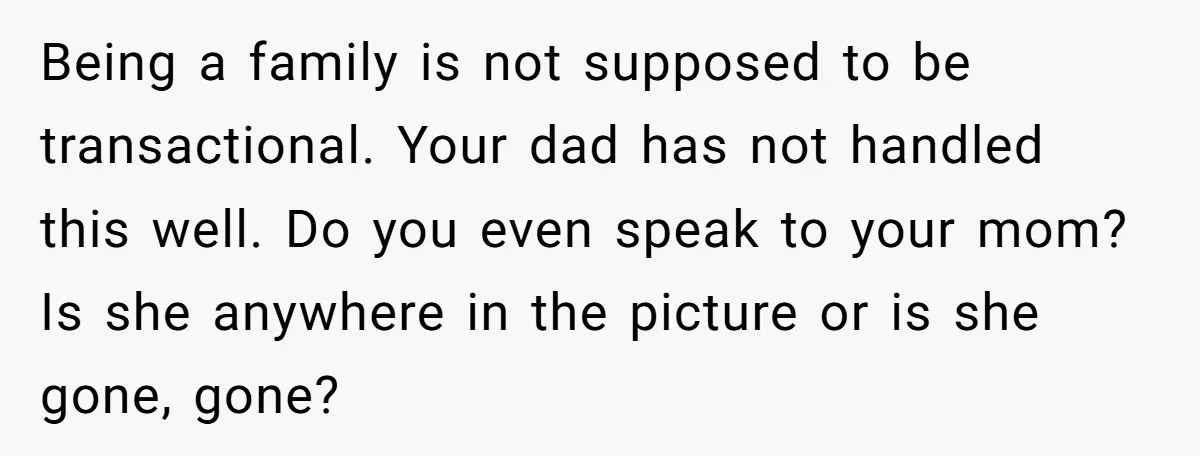 Being a family is not supposed to be transactional. Your dad has not handled this well. Do you even speak to your mom? Is she anywhere in the picture or...