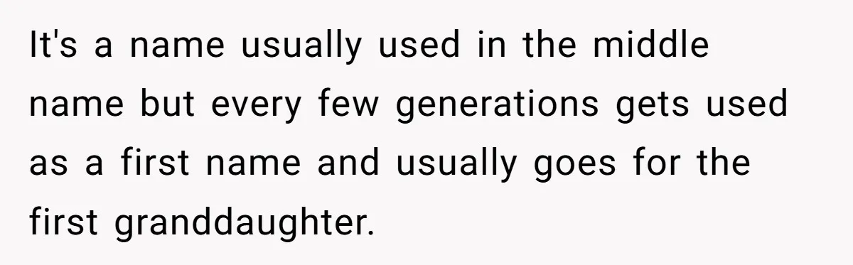 It's a name usually used in the middle name but every few generations gets used as a first name and usually goes for the first granddaughter.
