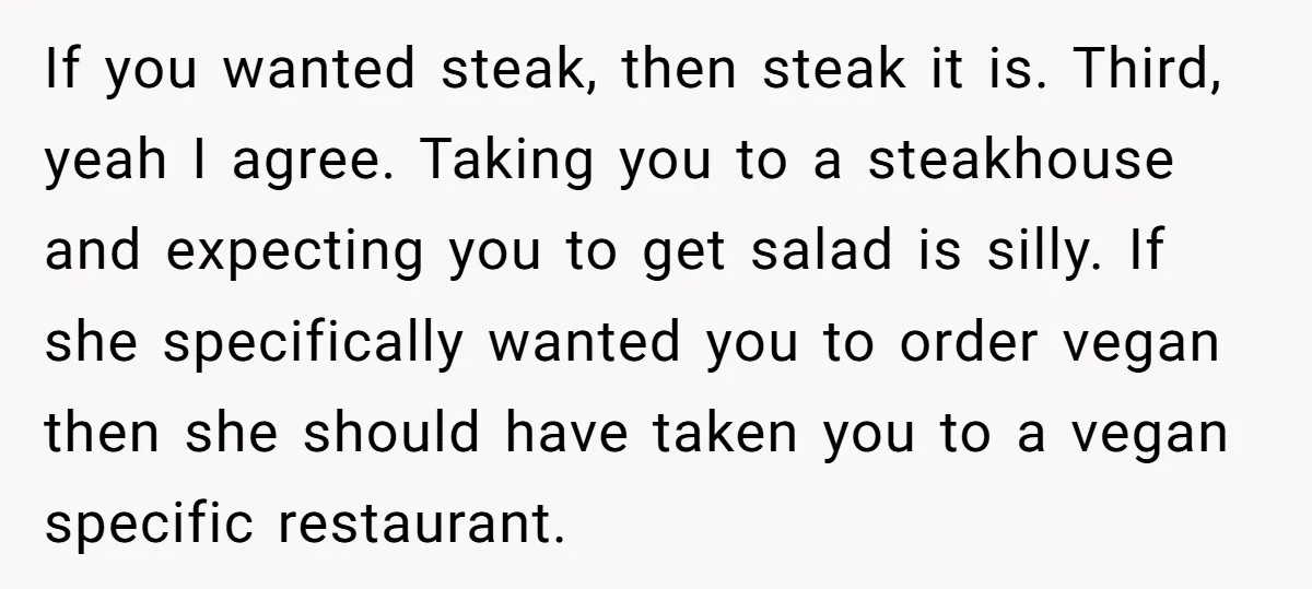 If you wanted steak, then steak it is. Third, yeah I agree. Taking you to a steakhouse and expecting you to get salad is silly. If she specifically wanted you...