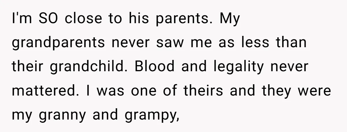 I'm SO close to his parents. My grandparents never saw me as less than their grandchild. Blood and legality never mattered. I was one of theirs and they were my...