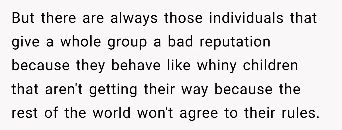But there are always those individuals that give a whole group a bad reputation because they behave like whiny children that aren't getting their way because the rest of the...