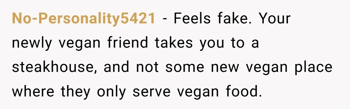 No-Personality5421 − Feels fake. Your newly vegan friend takes you to a steakhouse, and not some new vegan place where they only serve vegan food.