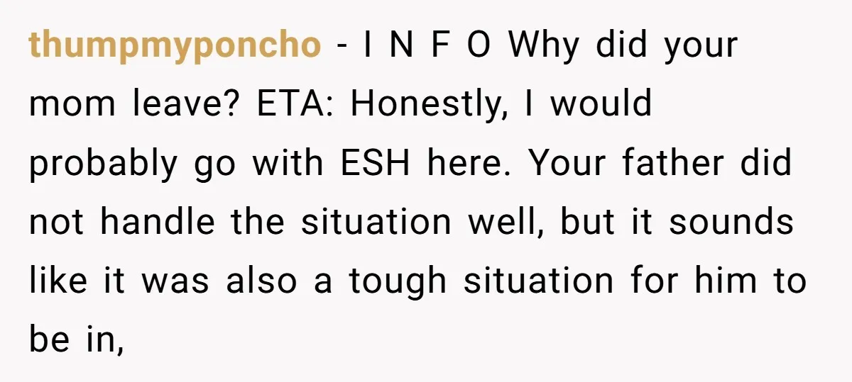 thumpmyponcho − I N F O Why did your mom leave? ETA: Honestly, I would probably go with ESH here. Your father did not handle the situation well, but it...