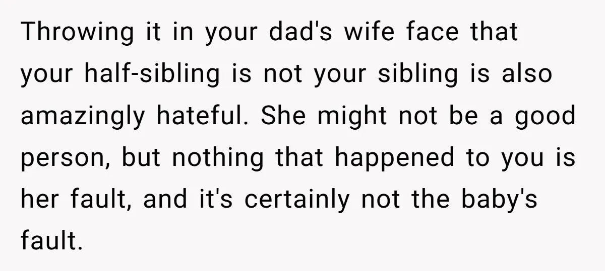 Throwing it in your dad's wife face that your half-sibling is not your sibling is also amazingly hateful. She might not be a good person, but nothing that happened to...
