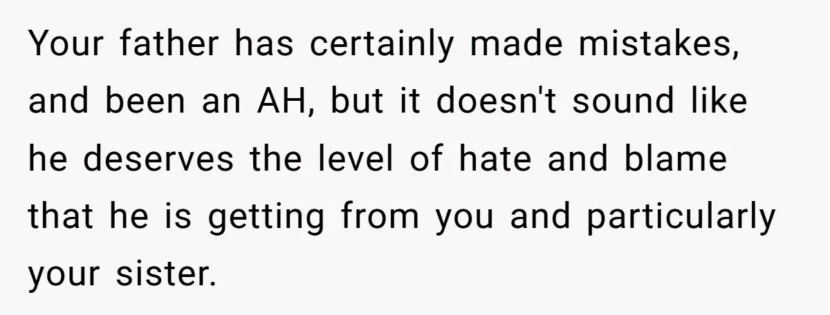 Your father has certainly made mistakes, and been an AH, but it doesn't sound like he deserves the level of hate and blame that he is getting from you and...