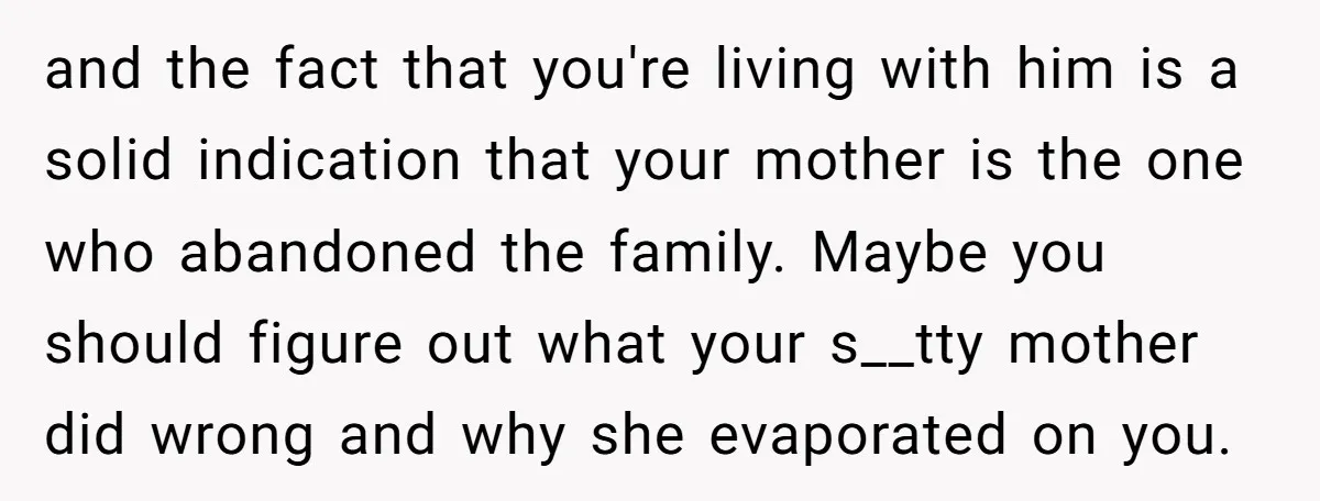and the fact that you're living with him is a solid indication that your mother is the one who abandoned the family. Maybe you should figure out what your s__tty...
