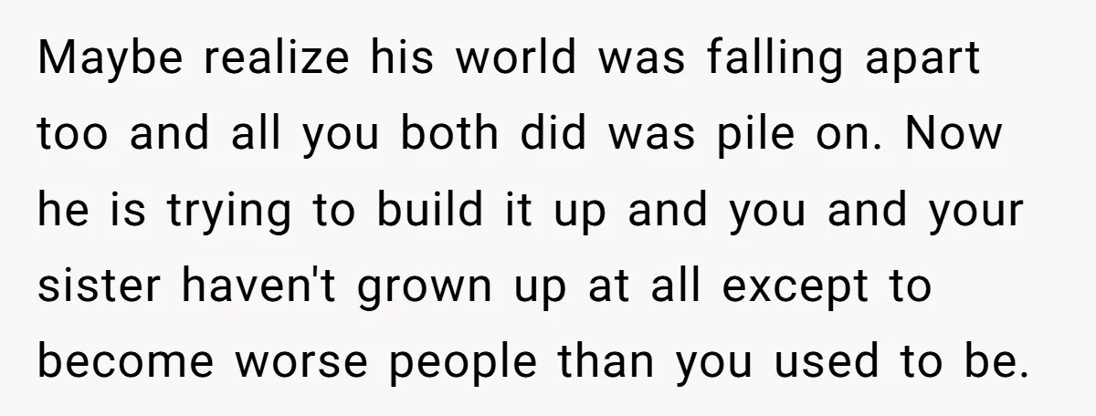 Maybe realize his world was falling apart too and all you both did was pile on. Now he is trying to build it up and you and your sister haven't...