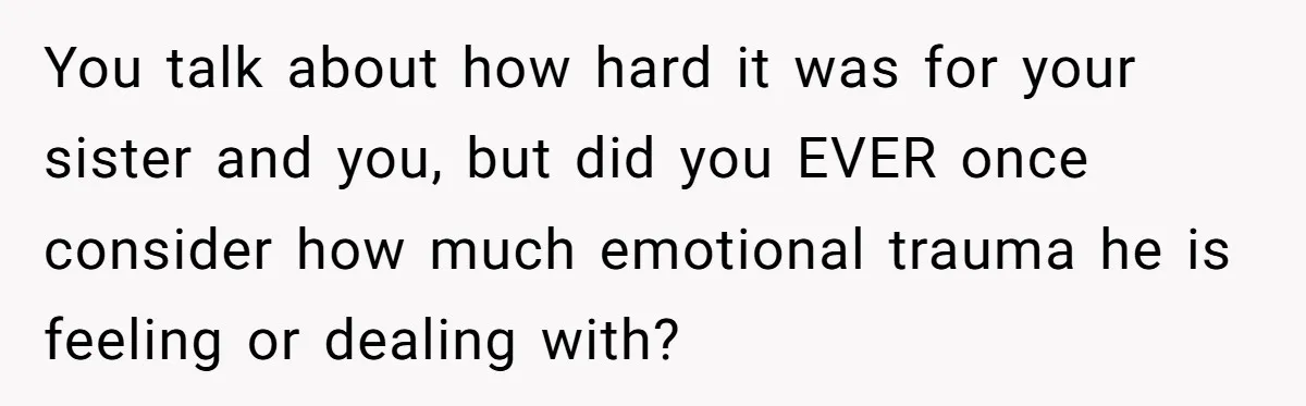 You talk about how hard it was for your sister and you, but did you EVER once consider how much emotional trauma he is feeling or dealing with?