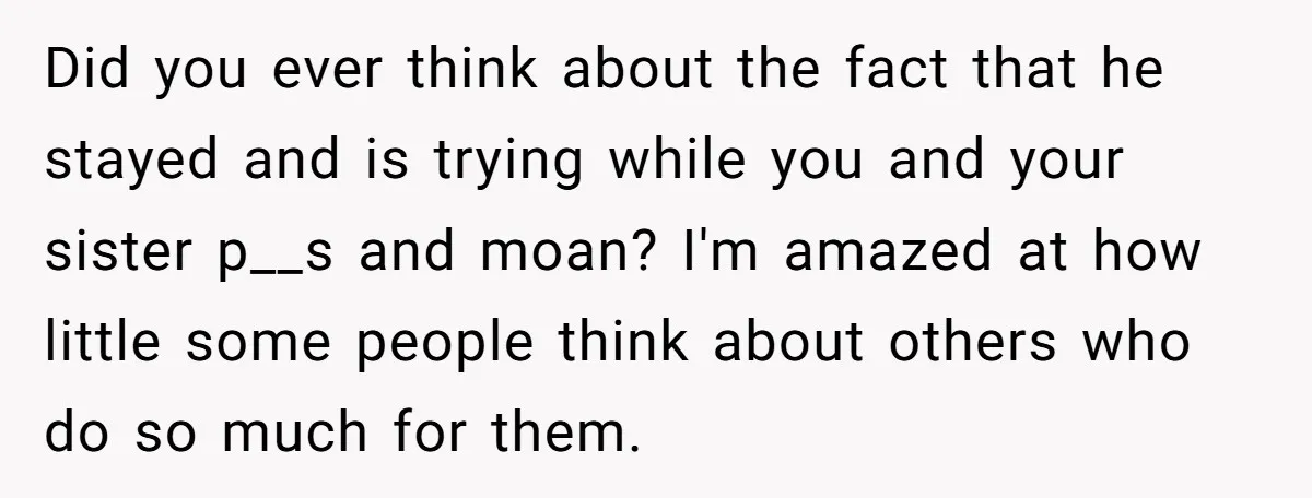 Did you ever think about the fact that he stayed and is trying while you and your sister p__s and moan? I'm amazed at how little some people think about...