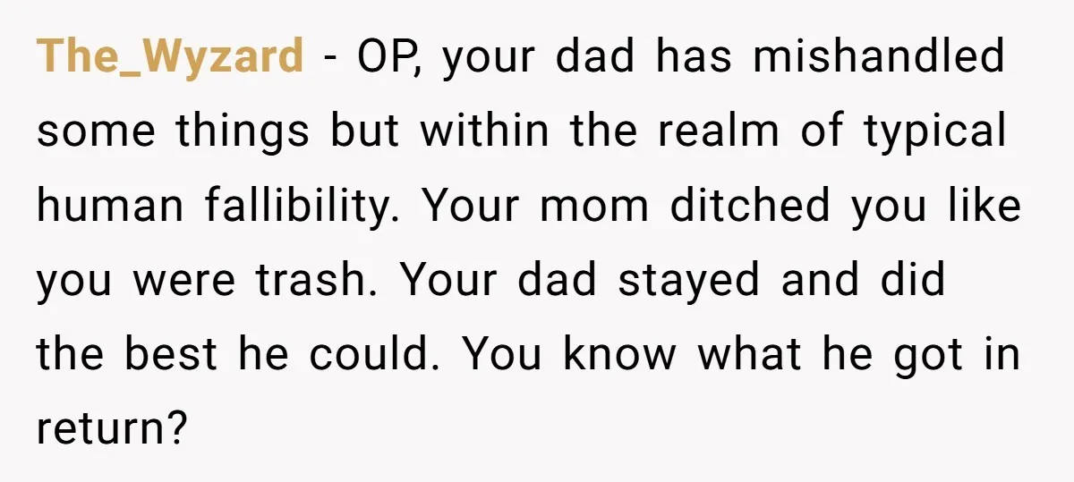 The_Wyzard − OP, your dad has mishandled some things but within the realm of typical human fallibility. Your mom ditched you like you were trash. Your dad stayed and did...