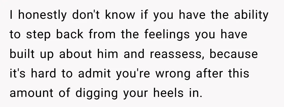 I honestly don't know if you have the ability to step back from the feelings you have built up about him and reassess, because it's hard to admit you're wrong...