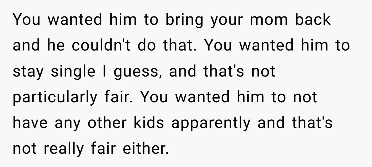 You wanted him to bring your mom back and he couldn't do that. You wanted him to stay single I guess, and that's not particularly fair. You wanted him to...