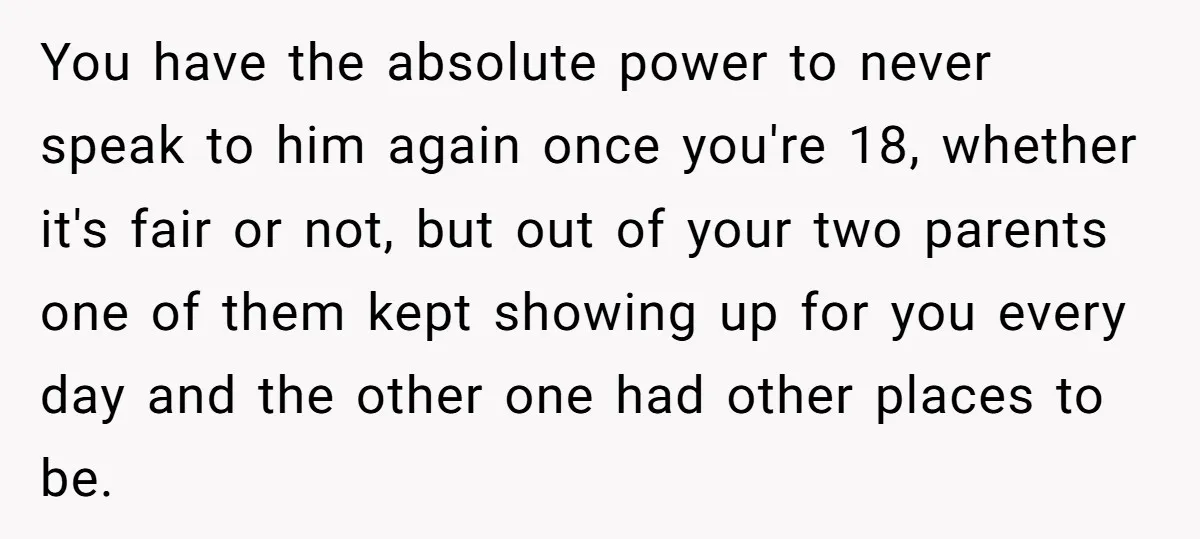 You have the absolute power to never speak to him again once you're 18, whether it's fair or not, but out of your two parents one of them kept showing...