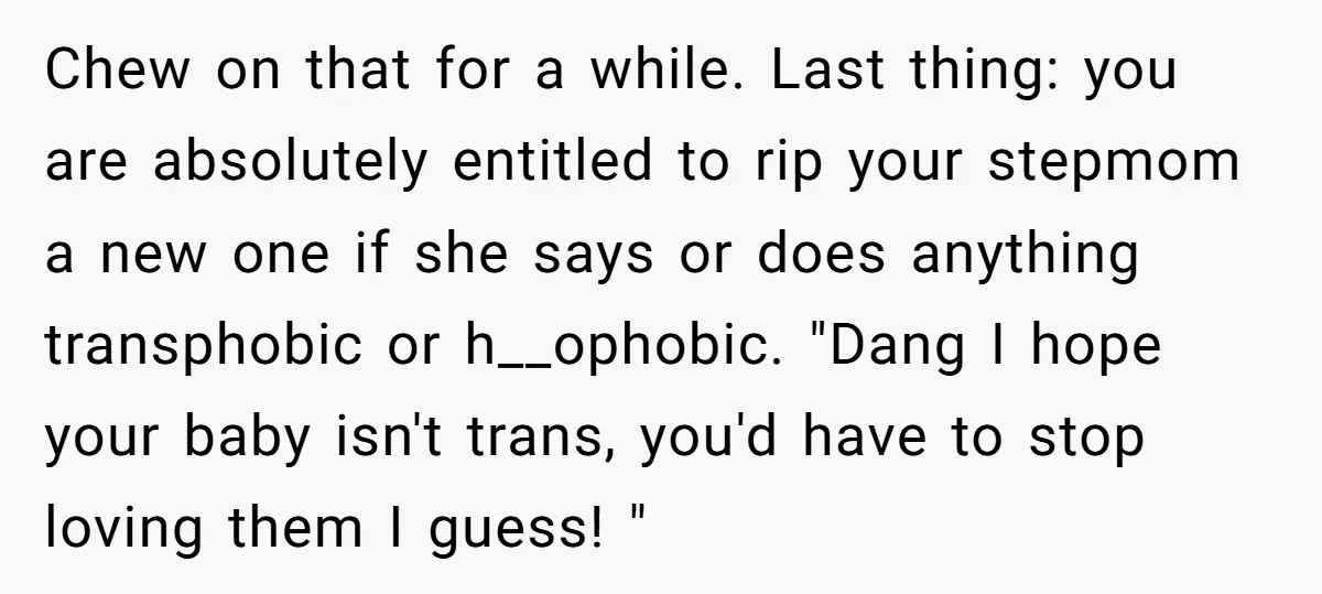 Chew on that for a while. Last thing: you are absolutely entitled to rip your stepmom a new one if she says or does anything transphobic or h__ophobic. "Dang I...
