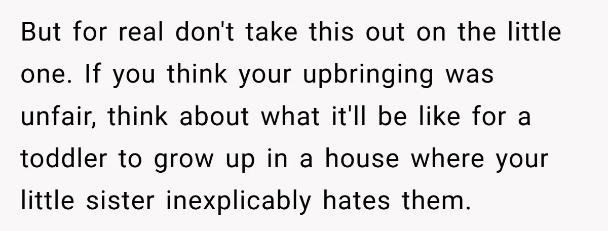 But for real don't take this out on the little one. If you think your upbringing was unfair, think about what it'll be like for a toddler to grow up...