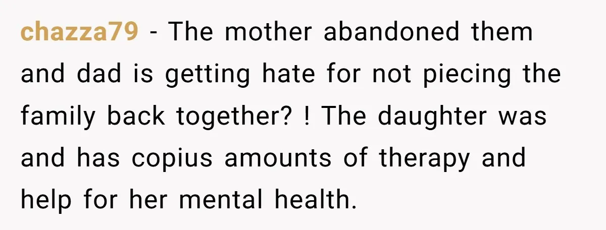 chazza79 − The mother abandoned them and dad is getting hate for not piecing the family back together? ! The daughter was and has copius amounts of therapy and help...