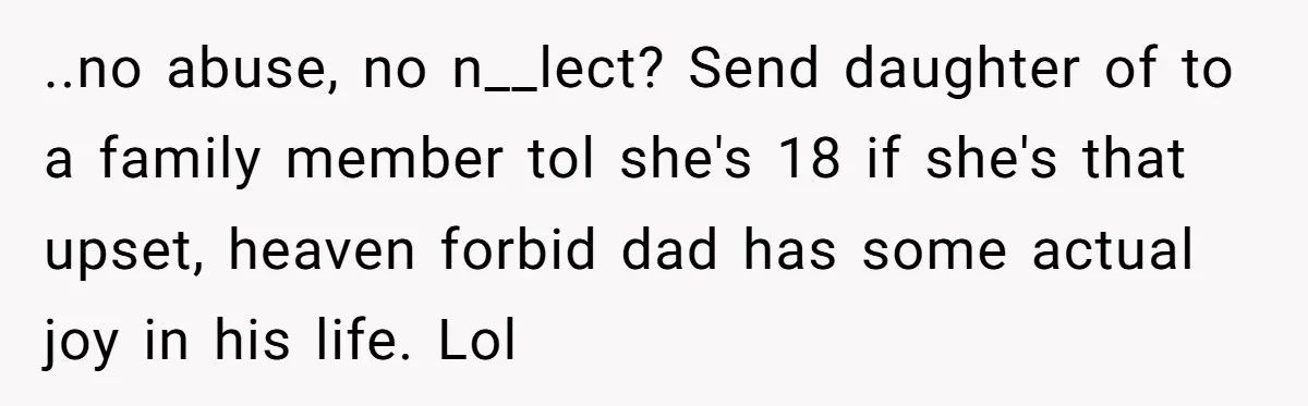 ..no abuse, no n__lect? Send daughter of to a family member tol she's 18 if she's that upset, heaven forbid dad has some actual joy in his life. Lol