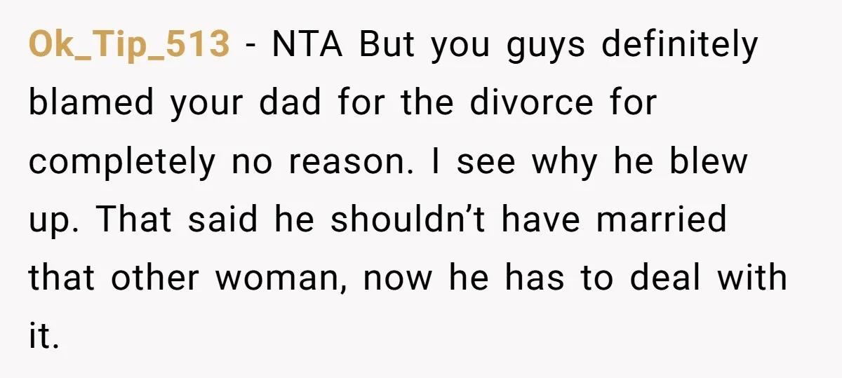 Ok_Tip_513 − NTA But you guys definitely blamed your dad for the divorce for completely no reason. I see why he blew up. That said he shouldn’t have married that...
