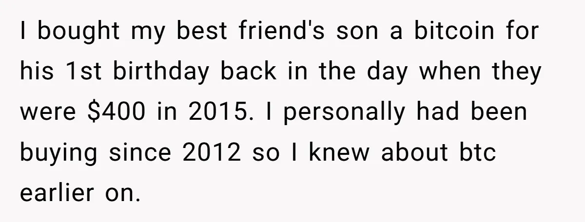 I bought my best friend's son a bitcoin for his 1st birthday back in the day when they were $400 in 2015. I personally had been buying since 2012 so...