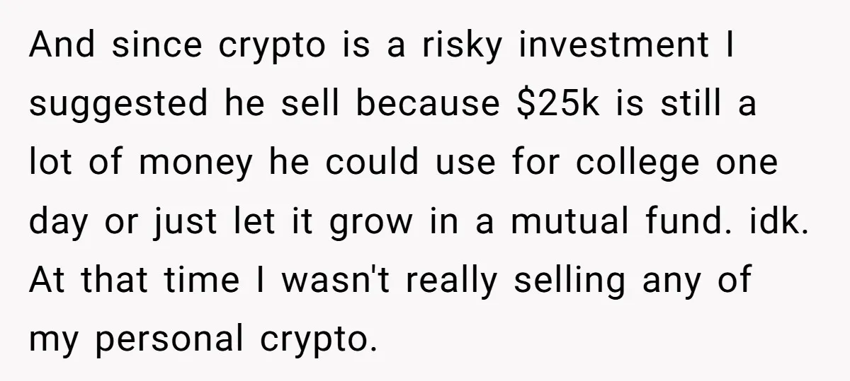 And since crypto is a risky investment I suggested he sell because $25k is still a lot of money he could use for college one day or just let it...