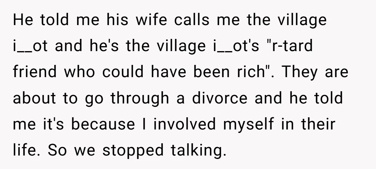 He told me his wife calls me the village i__ot and he's the village i__ot's "r-tard friend who could have been rich". They are about to go through a divorce...