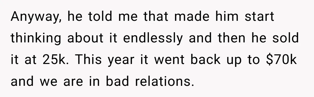 Anyway, he told me that made him start thinking about it endlessly and then he sold it at 25k. This year it went back up to $70k and we are...