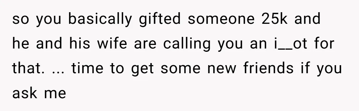 so you basically gifted someone 25k and he and his wife are calling you an i__ot for that. ... time to get some new friends if you ask me