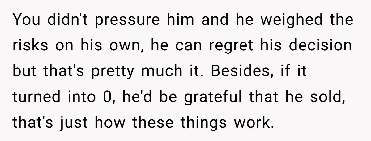 You didn't pressure him and he weighed the risks on his own, he can regret his decision but that's pretty much it. Besides, if it turned into 0, he'd be...