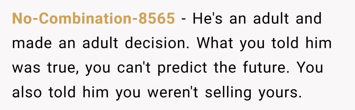 No-Combination-8565 − He's an adult and made an adult decision. What you told him was true, you can't predict the future. You also told him you weren't selling yours.
