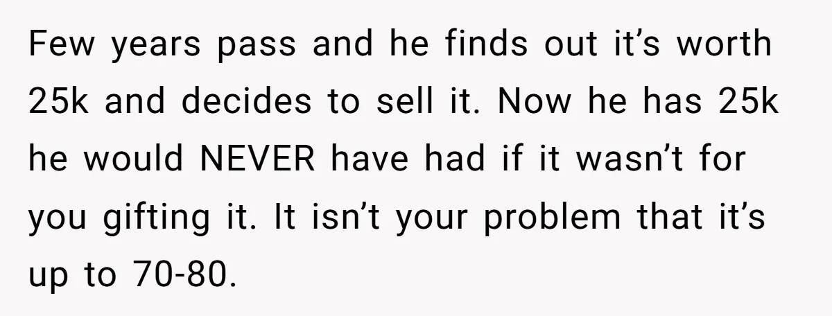 Few years pass and he finds out it’s worth 25k and decides to sell it. Now he has 25k he would NEVER have had if it wasn’t for you gifting...