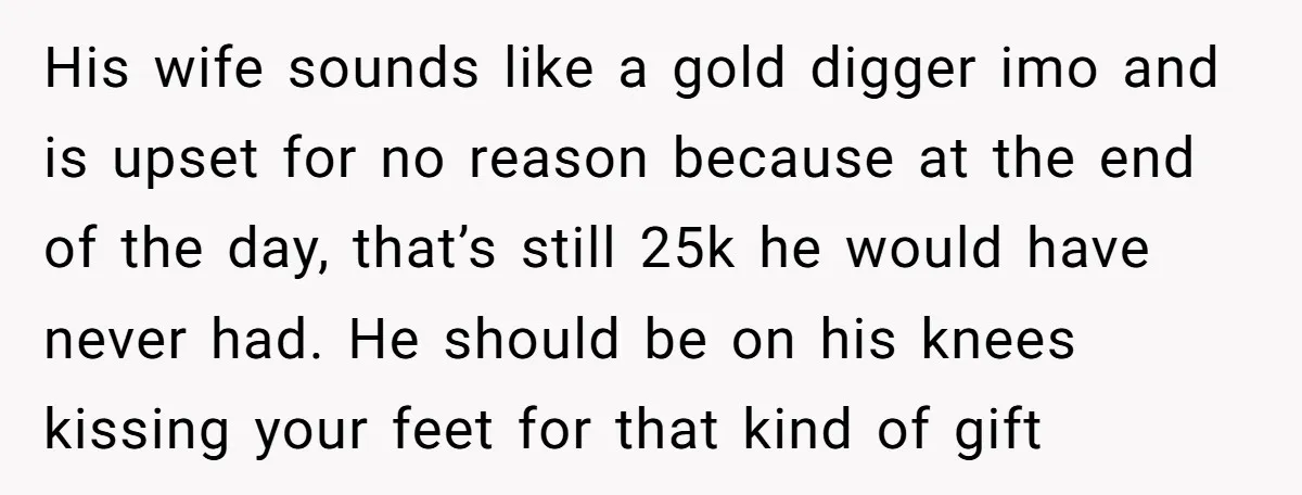 His wife sounds like a gold digger imo and is upset for no reason because at the end of the day, that’s still 25k he would have never had. He...