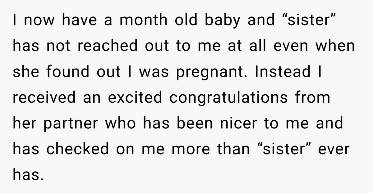 I now have a month old baby and “sister” has not reached out to me at all even when she found out I was pregnant. Instead I received an excited...