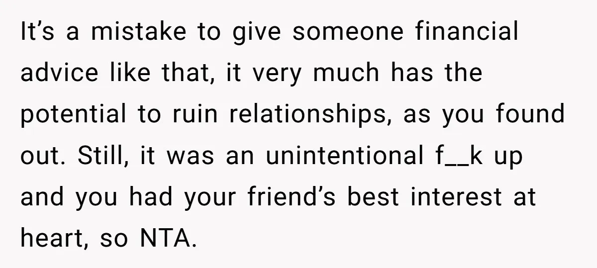 It’s a mistake to give someone financial advice like that, it very much has the potential to ruin relationships, as you found out. Still, it was an unintentional f__k up...