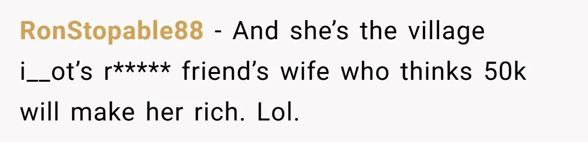 RonStopable88 − And she’s the village i__ot’s r***** friend’s wife who thinks 50k will make her rich. Lol.