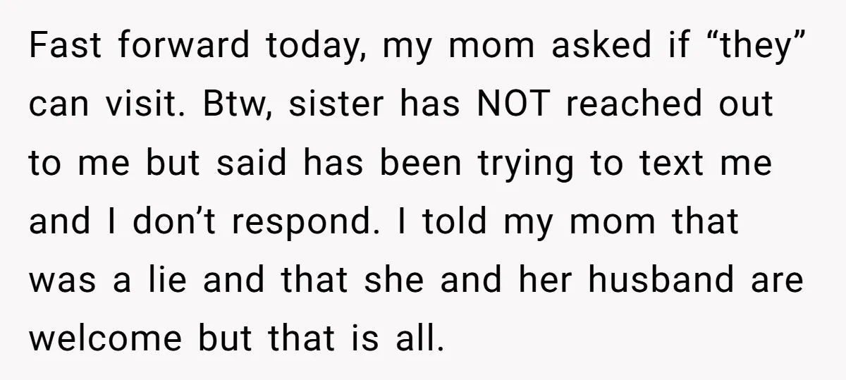 Fast forward today, my mom asked if “they” can visit. Btw, sister has NOT reached out to me but said has been trying to text me and I don’t respond....