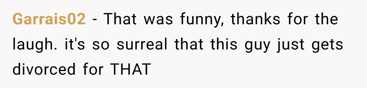 Garrais02 − That was funny, thanks for the laugh. it's so surreal that this guy just gets divorced for THAT