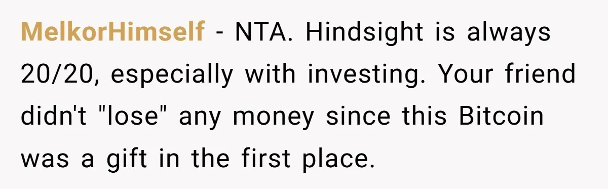 MelkorHimself − NTA. Hindsight is always 20/20, especially with investing. Your friend didn't "lose" any money since this Bitcoin was a gift in the first place.