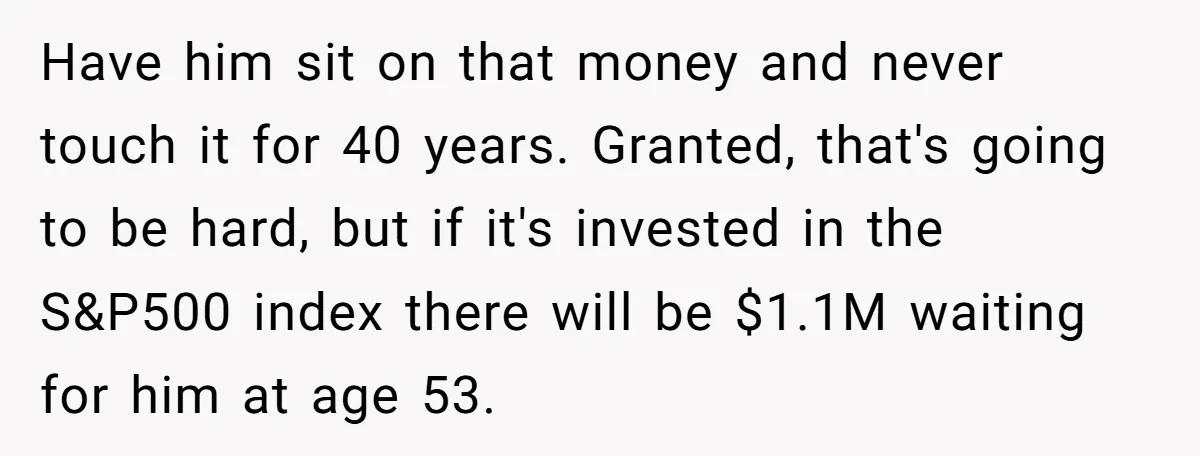 Have him sit on that money and never touch it for 40 years. Granted, that's going to be hard, but if it's invested in the S&P500 index there will be...