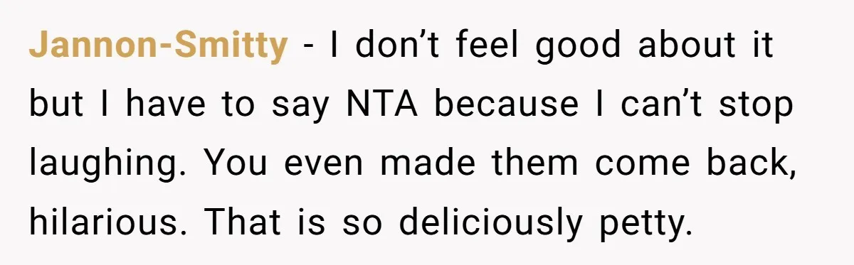 Jannon-Smitty − I don’t feel good about it but I have to say NTA because I can’t stop laughing. You even made them come back, hilarious. That is so deliciously...