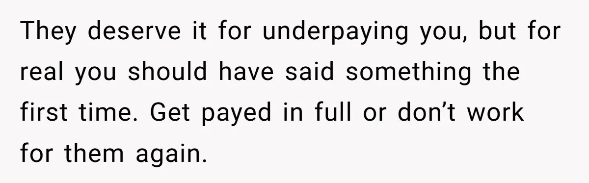 They deserve it for underpaying you, but for real you should have said something the first time. Get payed in full or don’t work for them again.